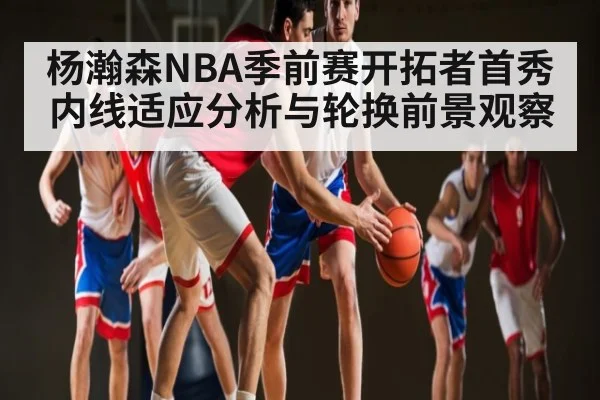 杨瀚森NBA季前赛开拓者首秀内线适应分析与轮换前景观察